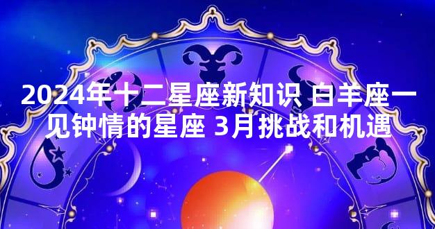 2024年十二星座新知识 白羊座一见钟情的星座 3月挑战和机遇